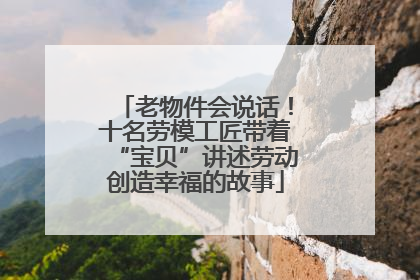 老物件会说话！十名劳模工匠带着“宝贝”讲述劳动创造幸福的故事
