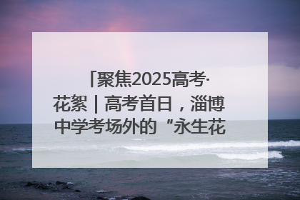 聚焦2025高考·花絮｜高考首日，淄博中学考场外的“永生花”传递温暖与祝福