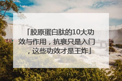 胶原蛋白肽的10大功效与作用，抗衰只是入门，这些功效才是王炸