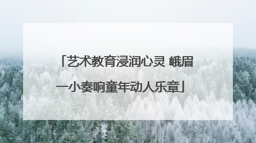 艺术教育浸润心灵 峨眉一小奏响童年动人乐章