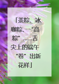 茶粽、冰咖粽、“高粽”……舌尖上的端午“卷”出新花样