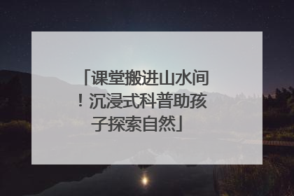 课堂搬进山水间！沉浸式科普助孩子探索自然