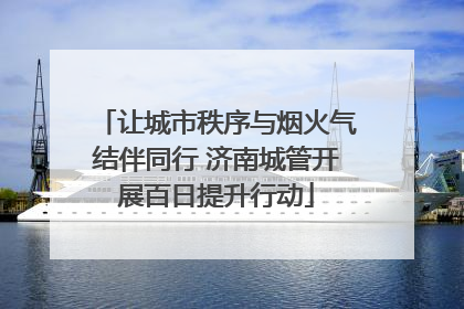 让城市秩序与烟火气结伴同行 济南城管开展百日提升行动