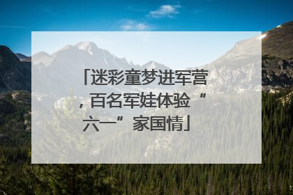 迷彩童梦进军营，百名军娃体验“六一”家国情