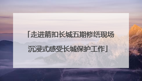 走进箭扣长城五期修缮现场 沉浸式感受长城保护工作