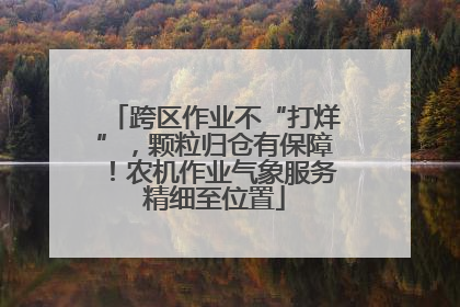 跨区作业不“打烊”，颗粒归仓有保障！农机作业气象服务精细至位置