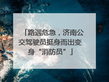 路遇危急，济南公交驾驶员挺身而出变身“消防员”