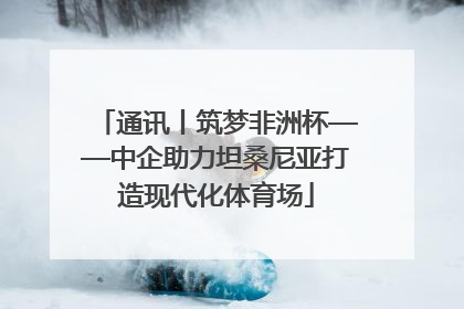 通讯丨筑梦非洲杯——中企助力坦桑尼亚打造现代化体育场