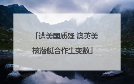 遭美国质疑 澳英美核潜艇合作生变数