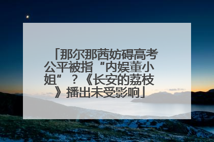 那尔那茜妨碍高考公平被指“内娱董小姐”？《长安的荔枝》播出未受影响