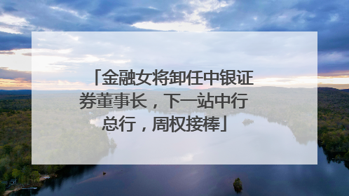 金融女将卸任中银证券董事长，下一站中行总行，周权接棒