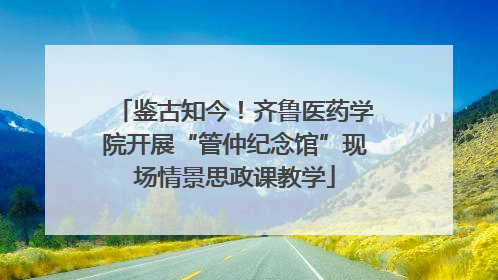 鉴古知今！齐鲁医药学院开展“管仲纪念馆”现场情景思政课教学
