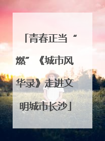 青春正当“燃”《城市风华录》走进文明城市长沙