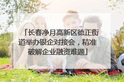 长春净月高新区德正街道举办银企对接会，精准破解企业融资难题