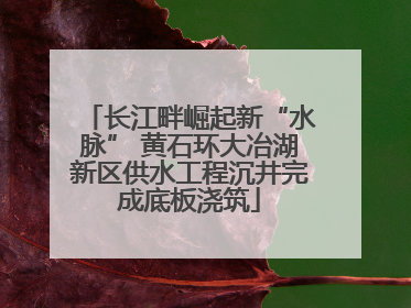 长江畔崛起新“水脉” 黄石环大冶湖新区供水工程沉井完成底板浇筑