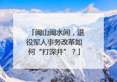 闽山闽水间，退役军人事务改革如何“打深井”？