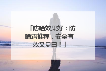 防晒效果好：防晒霜推荐，安全有效又显白！