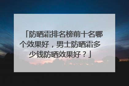 防晒霜排名榜前十名哪个效果好，男士防晒霜多少钱防晒效果好？