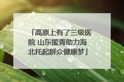 高原上有了三级医院 山东援青助力海北托起群众健康梦