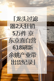 龙头过滤器2天狂销5万件 京东京喜自营618刷新余姚产业带出货纪录