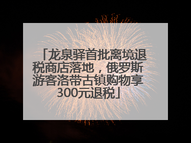 龙泉驿首批离境退税商店落地，俄罗斯游客洛带古镇购物享300元退税