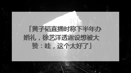 黄子韬直播时称下半年办婚礼，徐艺洋透露设想被大赞：哇，这个太好了