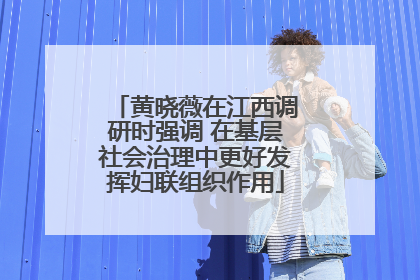 黄晓薇在江西调研时强调 在基层社会治理中更好发挥妇联组织作用