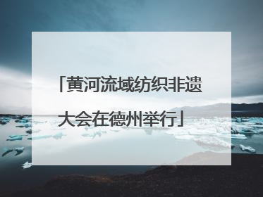 黄河流域纺织非遗大会在德州举行