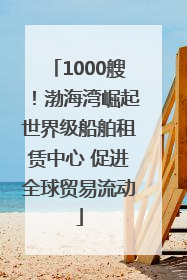 1000艘！渤海湾崛起世界级船舶租赁中心 促进全球贸易流动