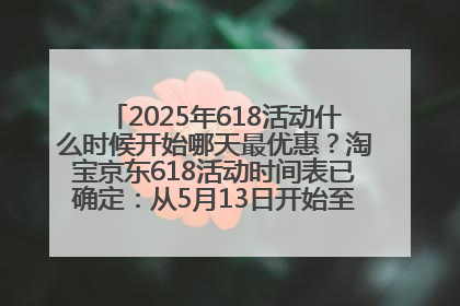 2025年618活动什么时候开始哪天最优惠？淘宝京东618活动时间表已确定：从5月13日开始至6月18日结束