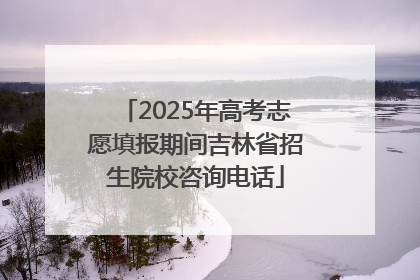 2025年高考志愿填报期间吉林省招生院校咨询电话