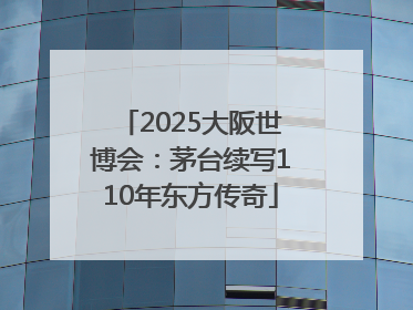 2025大阪世博会：茅台续写110年东方传奇