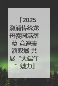 2025溆浦传统龙舟赛圆满落幕 竞速表演双燃 共展“大端午”魅力