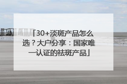 30+淡斑产品怎么选？大户分享：国家唯一认证的祛斑产品