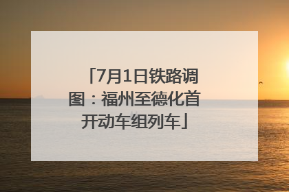 7月1日铁路调图：福州至德化首开动车组列车