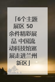 6个主题展区 50余件精彩展品 中国流动科技馆巡展走进兰州新区