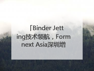 Binder Jetting技术领航，Formnext Asia深圳增材展解锁产业新动能